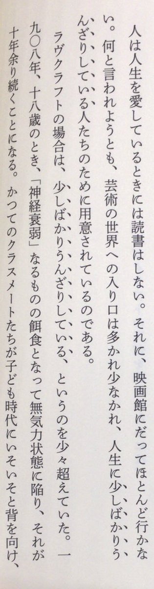 「人は人生を愛しているときには読書はしない。それに、映画館にだってほとんど行かない。何と言われようとも、芸術の世界への入り口は多かれ少なかれ、人生に少しばかりうんざりしている人たちのために用意されているのである。」（『H・P・ラヴクラフト』国書刊行会、P40）
#読書の日