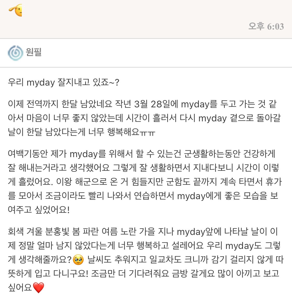 💌 DAY6 Fan's

우리 myday 잘지내고 있죠~?
이제 전역까지 한달 남았네요 작년 3월 28일에 myday를 두고 가는 것 같아서 마음이 너무 좋지 않았는데 시간이 흘러서 다시 myday 곁으로 돌아갈 날이 한달 남았다는게 너무 행복해요ㅠㅠ