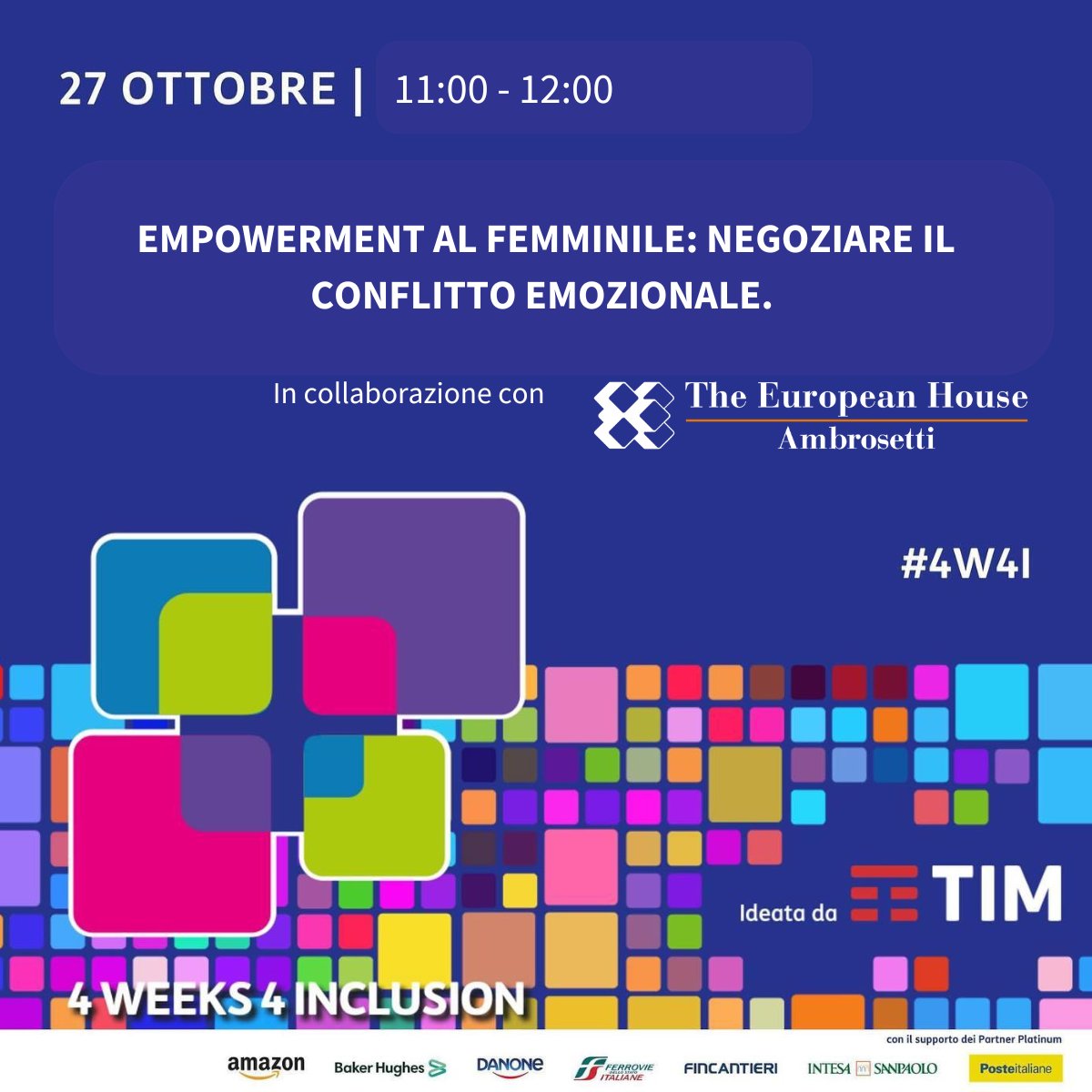 EMPOWERMENT AL FEMMINILE: NEGOZIARE IL CONFLITTO EMOZIONALE. Come valorizzare le risorse del femminile: un’esperienza concreta. 
Questa sessione di #4W4I vuole presentare un'esperienza concreta: un intervento formativo realizzato da The European House - Ambrosetti che ha