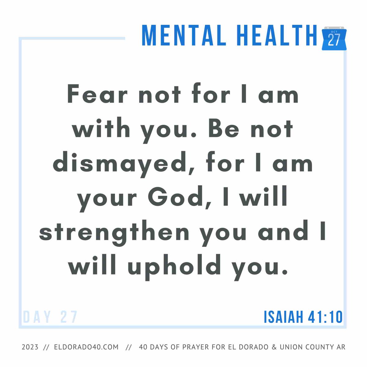 DAY 27: Mental Health | Fear not for I am with you. Be not dismayed, for I am your God, I will strengthen you and I will uphold you. - Isaiah 41:10    #eldorado40 #40daysofprayer #eldoradoarkansas
eldorado40.com/blog/