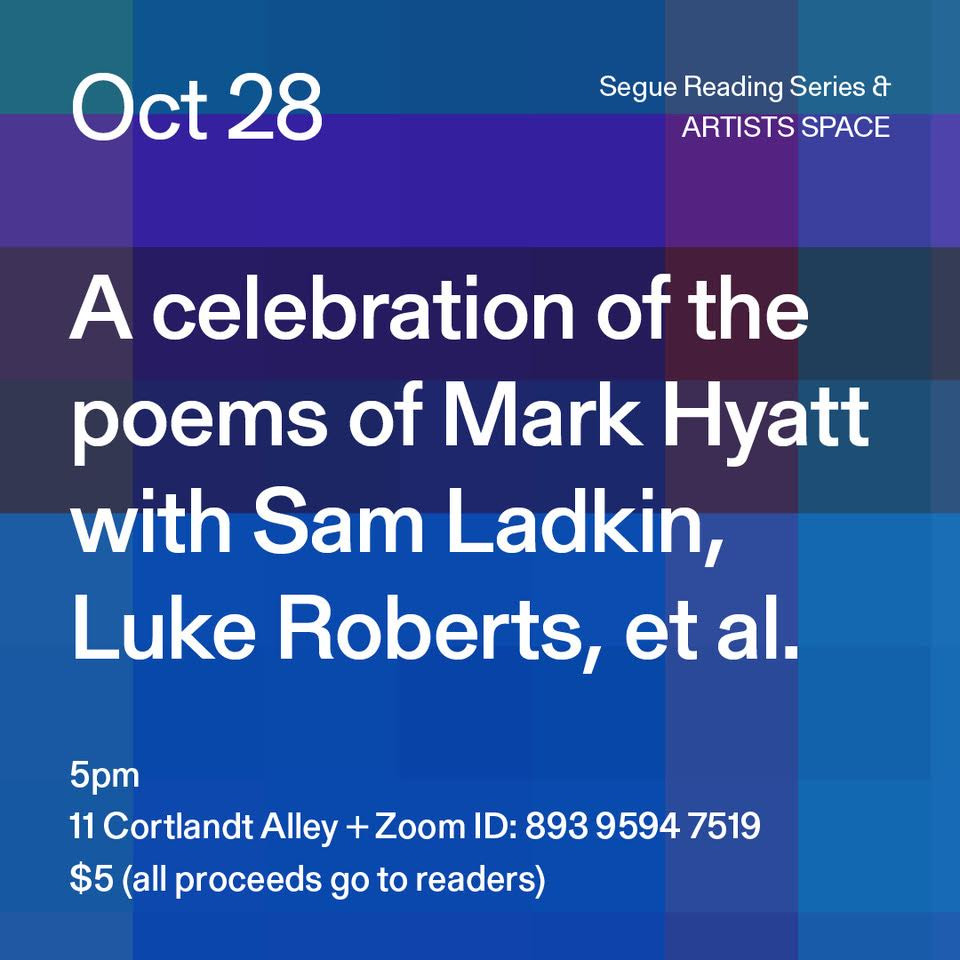 Our next event in the Segue Reading Series, A celebration of the poems of Mark Hyatt with Sam Ladkin, Luke Roberts, et al. Join us in person at 5pm at 11 Cortlandt Alley or live stream the reading on zoom.