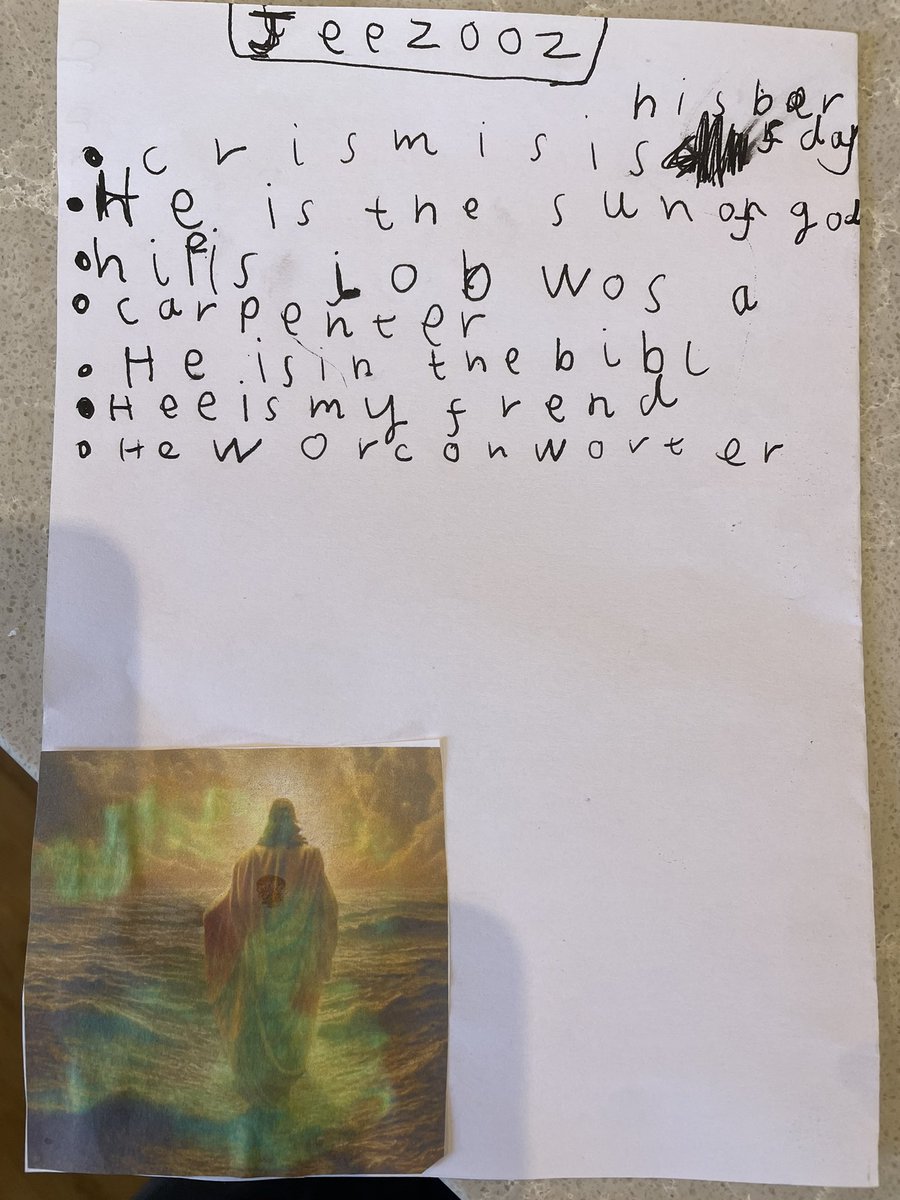 Much joy and hilarity at my 5-yr-old daughter’s fact file on “Jeezoz” (which she devised apropos of nothing!):

JEEZOZ
- Chrismis is his barfday 
- He is the sunofgod 
- his fis job wos a carpenter 
- He is in the bibl 
- Hee is my frend
- He worc on worter