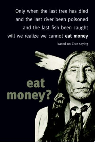 On this day (and just about everyday), I think about this proverb attributed to the Cree, a Native American tribe from what is now Canada: “Only when the last tree has died and the last river been poisoned and the last fish been caught will we realize we cannot eat money.”