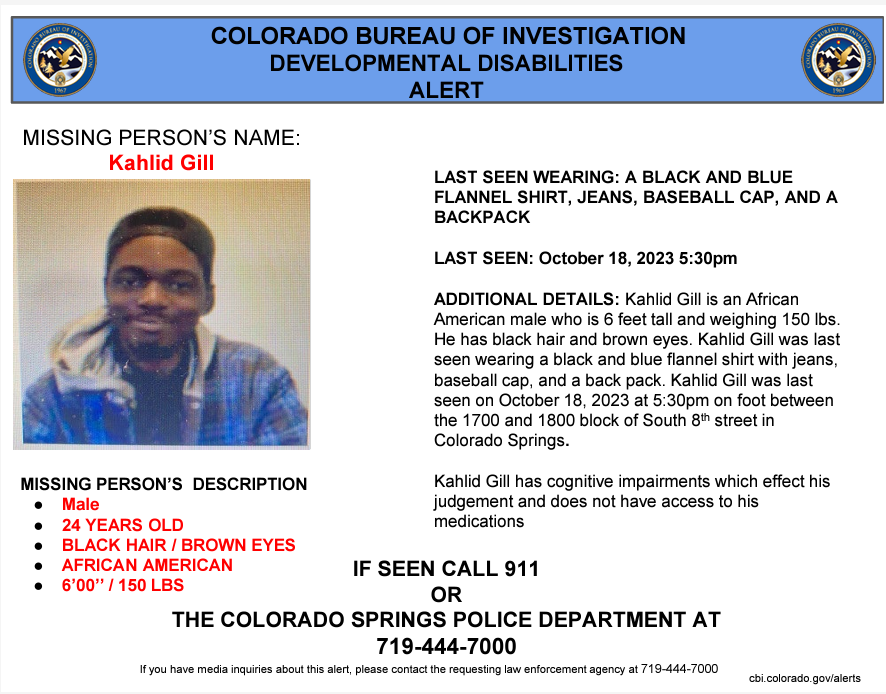 ALERT ACTIVATION: 

Kahlid Gill was last seen wearing a black and blue flannel shirt with jeans, baseball cap, and a backpack. He was last seen on October 18, 2023 in Colorado Springs. Kahlid Gill has cognitive impairments which effect his judgement.

Please call 911 if seen.