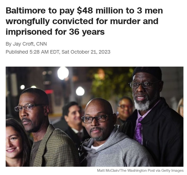MrSpiritsRaven's tweet photo. #CNN
#Baltimore has agreed to pay #48million to three men who were wrongfully convicted of murder as teenagers and spent #36years in prison.
“These are men who went to jail as teenagers and came out as young grandfathers in their 50s,” #BaltimorePoliceDepartment chief legal counsel #JustinConroy told the city’s Board of Estimates before the panel approved the payment on Wednesday.
#AlfredChestnut, #RansomWatkins and #AndrewStewart were 16 when they were arrested on #ThanksgivingDay1983, according to the federal lawsuit they filed after being freed. They were charged in the murder of #DeWittDuckett14, allegedly killed for his jacket in school. They were convicted of first-degree murder and sentenced to life in prison.
#48Million comes to #16Million per Man.