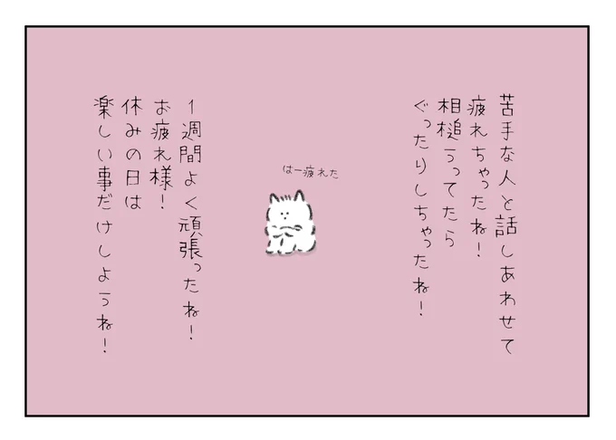 苦手な人と話しをあわせて疲れちゃったね!
相槌うってたらぐったりしちゃったよね!
1週間よく頑張りました!
休みの日は楽しい事だけしようね!
お疲れ様!! 