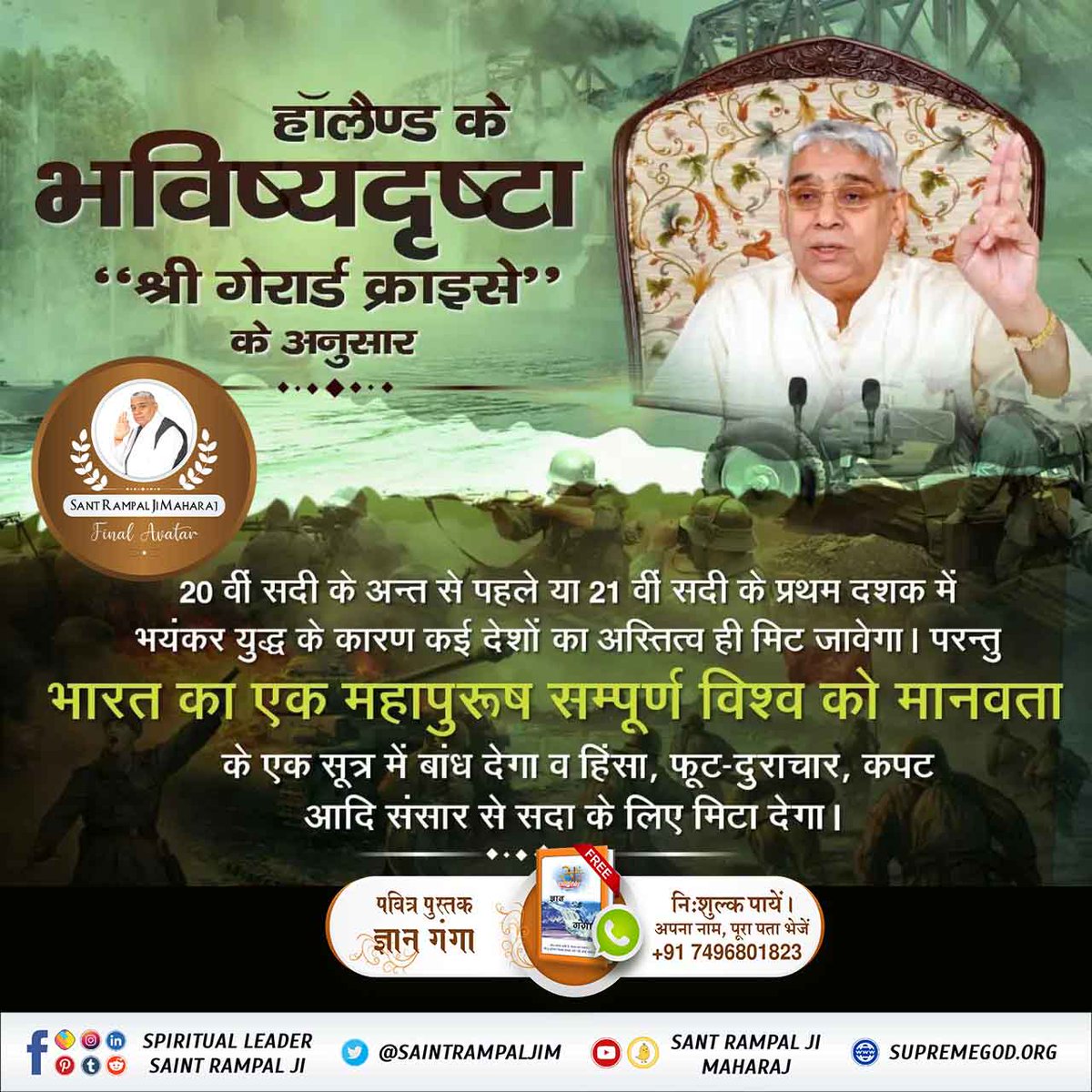 #SaviorOfTheWorldSantRampalJi
हॉलैण्ड के भविष्यदृष्टा “श्री गेरार्ड क्राइसे" के अनुसार
20 वीं सदी के अन्त से पहले या 21 वीं सदी के प्रथम दशक में भयंकर युद्ध के कारण कई देशों का अस्तित्व ही मिट जावेगा ।