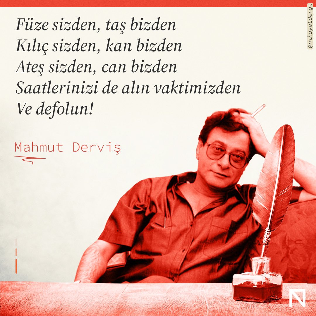 NihayetDergi's tweet photo. Füze sizden, taş bizden
Kılıç sizden, kan bizden
Ateş sizden, can bizden
Saatlerinizi de alın vaktimizden
Ve defolun!

Nerede yaşayacaksanız yaşayın
Ama durmayın artık aramızda!
Nereden çağıracaksanız çağırın ecelinizi
Kirletmeyin güvercin ellerimizi
Çekin elinizi ekmeğimizden ve tuzumuzdan
Yaramızdan, suyumuzdan ve toprağımızdan
Alın hissenize düşeni de kanımızdan Haydi defolun!

Ey kelimelerin ardı sıra gidenler!
Yüklenin sırtınıza isimlerinizi
Silin hatıralarımızdan tüm resimlerinizi
Ve defolun!

Mahmud Derviş

Çeviri: Zeliha Eliaçık