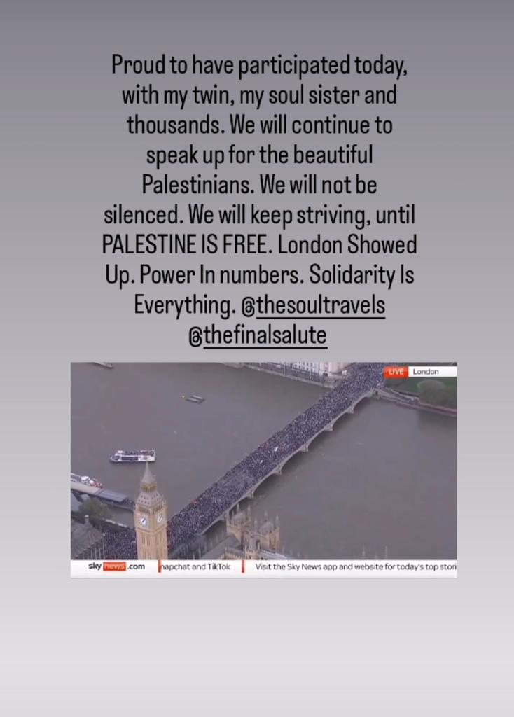 Proud to have participated today, with my twin, my soul sister and thousands. We will continue to speak up for the beautiful Palestinians. We will not be silenced. We will keep striving, until PALESTINE IS FREE. London Showed Up. Power In Numbers. Solidarity Is Everything.