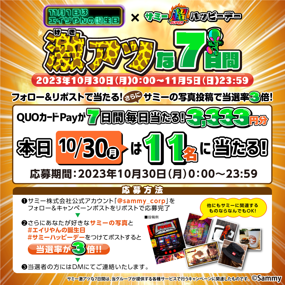 【11月1日は #エイリやんの誕生日×サミー超ハッピーデー】
👽🎊激アツな7日間 1⃣日目🎊👽

<a href="/sammy_corp/">サミー株式会社</a>をフォロー&amp;この投稿をリポストでQUOカードPay3,333円分が11名に当たる🎯

応募詳細は画像をチェック✅
応募は本日23:59まで🌈

特設サイト💻
sammy.co.jp/japanese/anniv…

#サミーハッピーデー