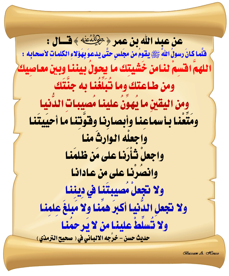 HadithTrue's tweet photo. عن ابن عمر رضي الله عنهما قال:

قلما كان رسول الله ﷺ يقوم من مجلس

حتى يدعو بهؤلاء الكلمات لأصحابه :

▪️ اللهم اقسم لنا من خشيتك ما يحول بيننا وبين معاصيك

▪️ ومن طاعتك ما تبلغنا به جنتك

▪️ ومن اليقين ما تهون به علينا مصيبات الدنيا

▪️ ومتعنا بأسماعنا وأبصارنا وقوتنا ما أحييتنا

▪️ واجعله الوارث منا

▪️ واجعل ثأرنا على من ظلمنا

▪️ وانصرنا على من عادانا

▪️ ولا تجعل مصيبتنا في ديننا

▪️ ولا تجعل الدنيا أكبر همنا ولا مبلغ علمنا

▪️ ولا تسلط علينا من لا يرحمنا

♻ شاركنا الاجر بالنشر
#الحديث_الصحيح
#انشر_الخير_يأتيك_الخير