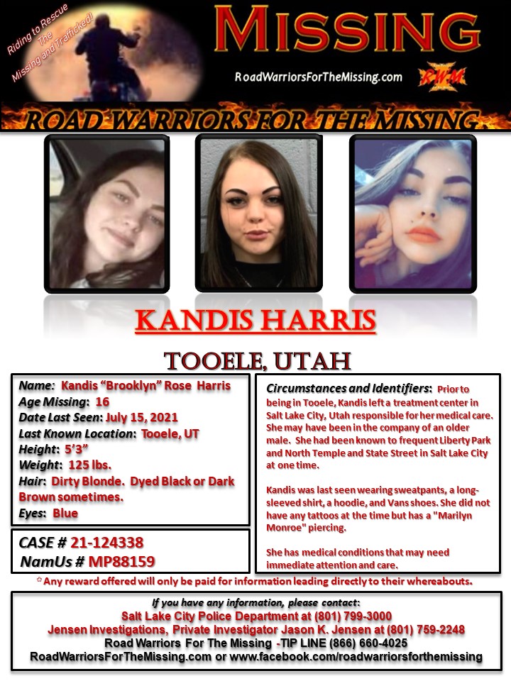 RWfortheMissing's tweet photo. TOOELE, UTAH !!!

UPDATED - MISSING: KANDIS HARRIS, whose middle name is ROSE may also go by the name "BROOKLYN”, a 16-year-old Caucasian female was last known to be in Tooele, Utah, on July 15, 2021.

Prior to being in Tooele, Kandis left a treatment center in Salt Lake City Utah that was responsible for her medical care.  She may have been in the company of an older male.  She had been known to frequent Liberty Park and North Temple and State Street in Salt Lake City at one time.  

Kandis was last seen wearing sweatpants, a long-sleeved shirt, a hoodie, and Vans shoes. She did not have any tattoos at the time but had a "Marilyn Monroe" piercing. 

She has medical conditions that may need immediate attention and care.

Kandis is 5'3" tall and weighs approximately 125 pounds with dirty blonde hair that was dyed dark brown when she disappeared.  She has been known to also dye her hair black. She has blue eyes.

If you have information about KANDIS HARRIS, please contact the Salt Lake City Police Department at (801) 799-3000 or Jensen Investigations, Private Investigator Jason K. Jensen at (801) 759-2248.

You may also contact ROAD WARRIORS FOR THE MISSING - TIP-LINE (866) 660-4025 

Your tips may remain anonymous.

Riding to Rescue the Missing and Trafficked!
Road Warriors For The Missing

#RoadWarriorsForTheMissing #missingperson #missing #KandisHarris #SaltLakeCityUtah #TooeleUtah