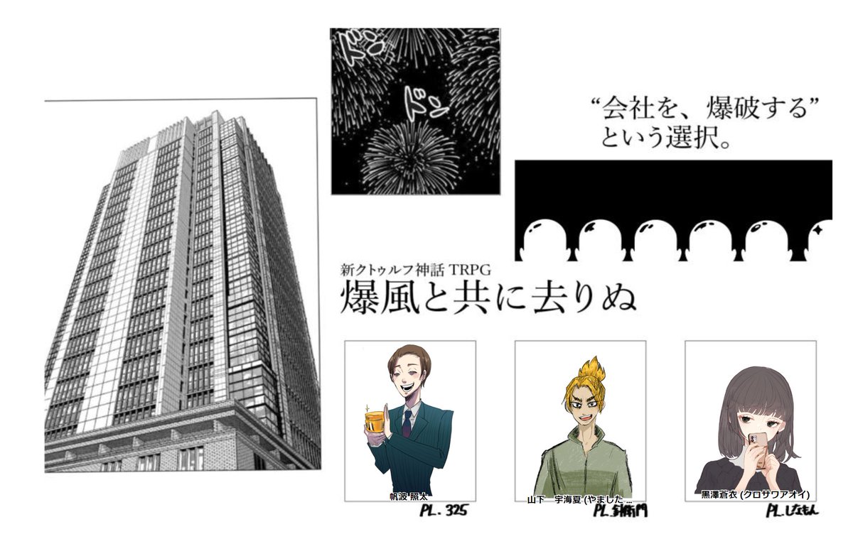 クトゥルフ神話TRPG【爆風と共に去りぬ】
作:菊地ケヌル様
KP:とよ
PL:325(営業)、針衛門(技術)、しなもん(事務)
20231029 全生還
最高にクレイジーなシナリオでめちゃくちゃ面白かった～～～～!!!!!ボイチャの名前が「吹き飛べ!弊社!」にしたKP最高だよ。最高な3人組だった! 