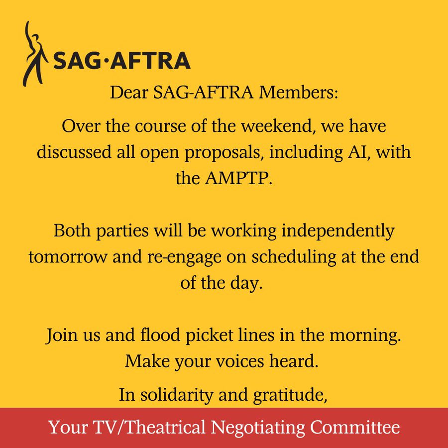 On a yellow background. A black figure with its right arm upraised. Next to it. In black letters: SAG-AFTRA. Below. In black text: Dear SAG-AFTRA Members, Over the course of the weekend, we have discussed all open proposals, including AI, with the AMPTP. Both parties will be working independently Monday and re-engage on scheduling at the end of the day. Join us and flood picket lines in the morning. Make your voices heard. In solidarity and gratitude,. Across the bottom. In white text on a red background: Your TV/Theatrical Negotiating Committee