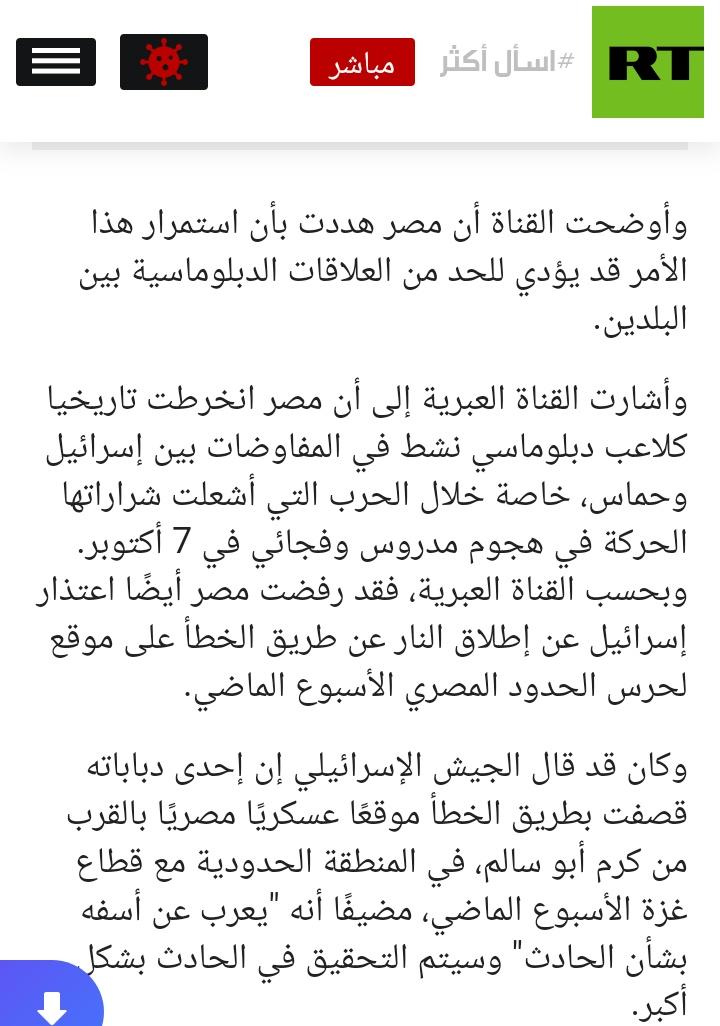 المرة دى من قناة اخبارية اسرائيلية

ذكرت قناة i24NEWS الإخبارية الإسرائيلية أن القاهرة حذرت تل أبيب من القيام بأي عملية عسكرية في المنطقة العازلة على ممر فيلادلفيا بين مصر وقطاع غزة

ورفضت مصر أيضا اعتذار إسرائيل عن إطلاق النار عن طريق الخطأ على موقع مصري الأسبوع الماضي