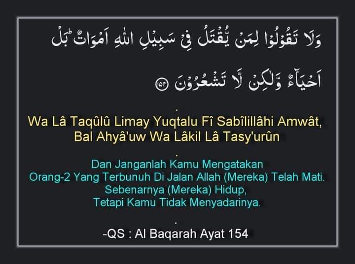 Dan Janganlah Kamu Mengatakan
Orang-2 Yang Terbunuh Di Jalan Allah (Mereka) Telah Mati.
Sebenarnya (Mereka) Hidup, 
Tetapi Kamu Tidak Menyadarinya.
-QS : Al Baqarah Ayat 154
