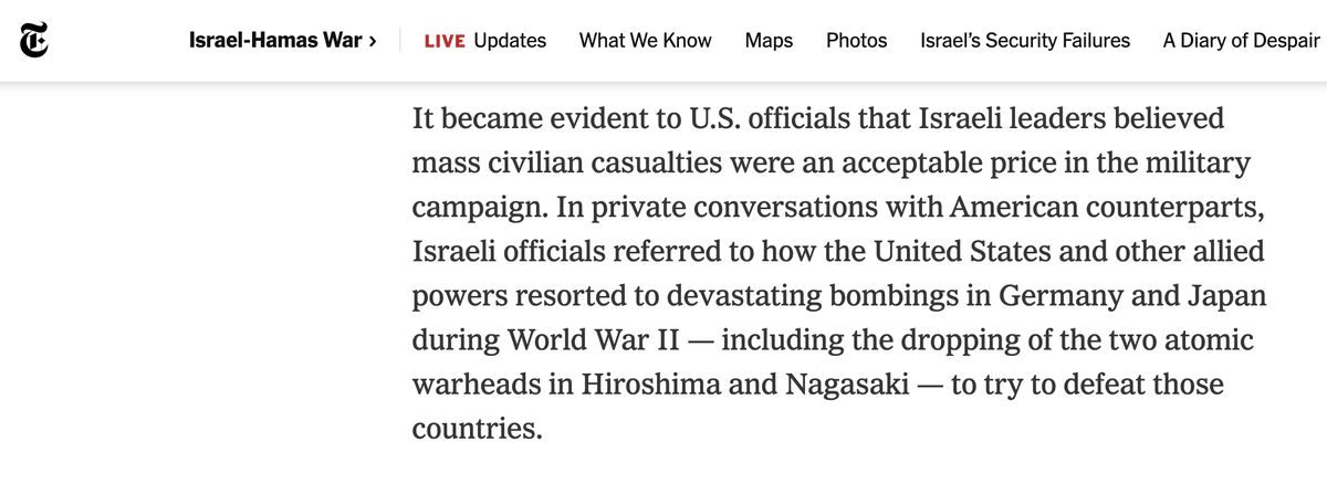 aaronjmate's tweet photo. NYT: Israeli officials told their US counterparts that they "believed mass civilian casualties were an acceptable price in the military campaign." The Israelis also made specific references to the Allied bombings of Germany and Japan in World War II, "including the dropping of the two atomic warheads in Hiroshima and Nagasaki."

So the Biden admin heard this intent for mass murder, and still gave the green light.