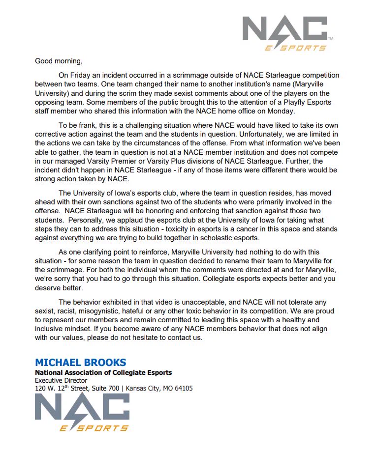 On Friday an incident occurred in a scrimmage outside of NACE Starleague competition between two teams. One team changed their name to another institution's name (Maryville University) and during the scrim they made sexist comments about one of the players on the opposing team. Some members of the public brought this to the attention of a Playfly Esports staff member who shared this information with the NACE home office on Monday. The University of Iowa’s esports club, where the team in question resides, has moved ahead with their own sanctions against two of the students who were primarily involved in the offense.  NACE Starleague will be honoring and enforcing that sanction against those two students.  Personally, we applaud the esports club at the University of Iowa for taking what steps they can to address this situation - toxicity in esports is a cancer in this space and stands against everything we are trying to build together in scholastic esports. 
