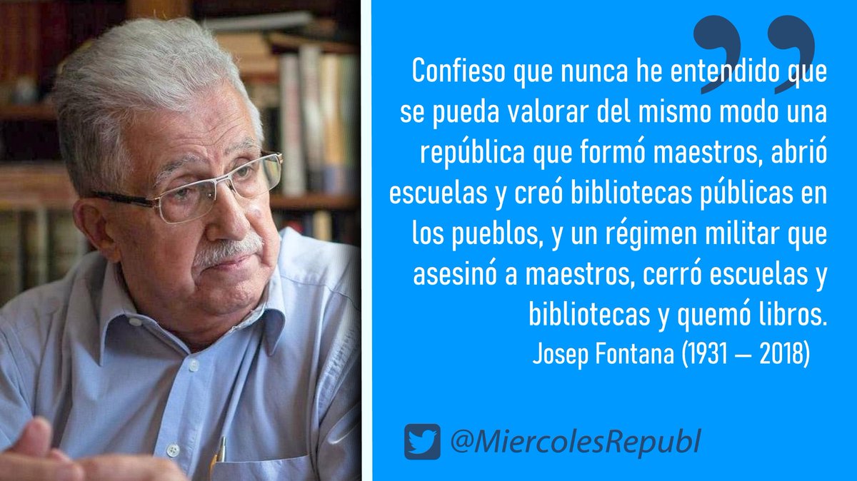 MiercolesRepubl's tweet photo. «Confieso que nunca he entendido que se pueda valorar del mismo modo una república que formó maestros, abrió escuelas y creó bibliotecas públicas en los pueblos, y un régimen militar que asesinó a maestros, cerró escuelas y bibliotecas y quemó libros.», Josep Fontana (1931—2018) #FelizMartes