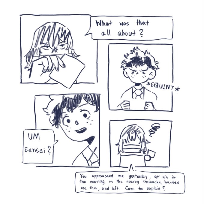 comic with four irregular panels. Top left has Aizawa holding a piece of paper, asking quote, what was that all about? unquote. Top right has Izuku holding that piece of paper, squinting at it. In bottom left, Izuku is confused, asking, quote, Um, sensei? Unquote. Bottom right has Aizawa again, with a small cloud of dark smoke over him to signify annoyance, saying, quote, You approached me yesterday, at six in the morning in the nearby Starbucks, handed me this, and left. Care to explain? Unquote.