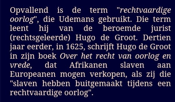 Hugo de Groot 400 jaar. Over vrede, vrijheid en recht Wordt er ook geïnformeerd over dat Hugo de Groot schreef, dat mensen uit Afrika tot slaaf gemaakt aan Europeanen mogen verkocht worden, als zij die 'slaven hebben buitgemaakt tijdens een rechtvaardige oorlog'. <a href="/slotloevestein/">Slot Loevestein</a>