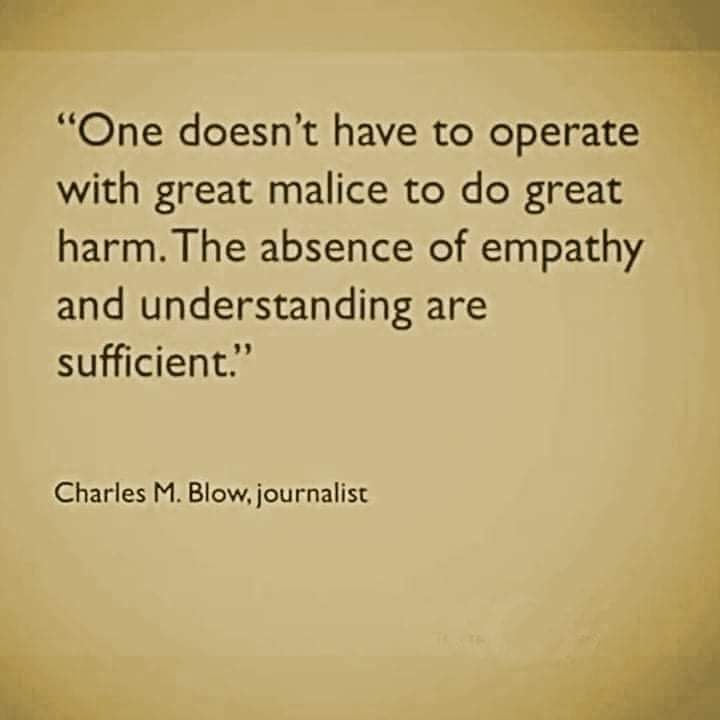 One doesn't have to operate with great malice to do great harm. The absence of empathy and understanding are sufficient.

Charles M Blow