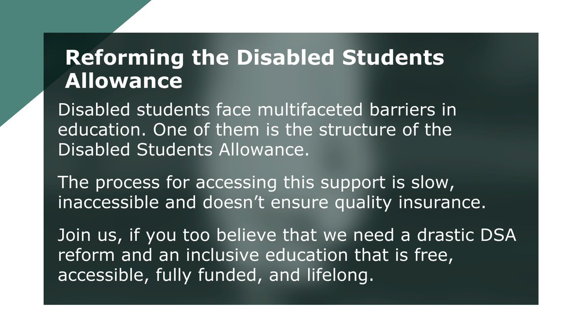 The process for accessing the Disabled Student Allowance is slow, inaccessible and doesn't ensure quality insurance 

Join us, if you too believe that we need a drastic DSA reform and an inclusive education that is free, accessible, fully funded, and lifelong!