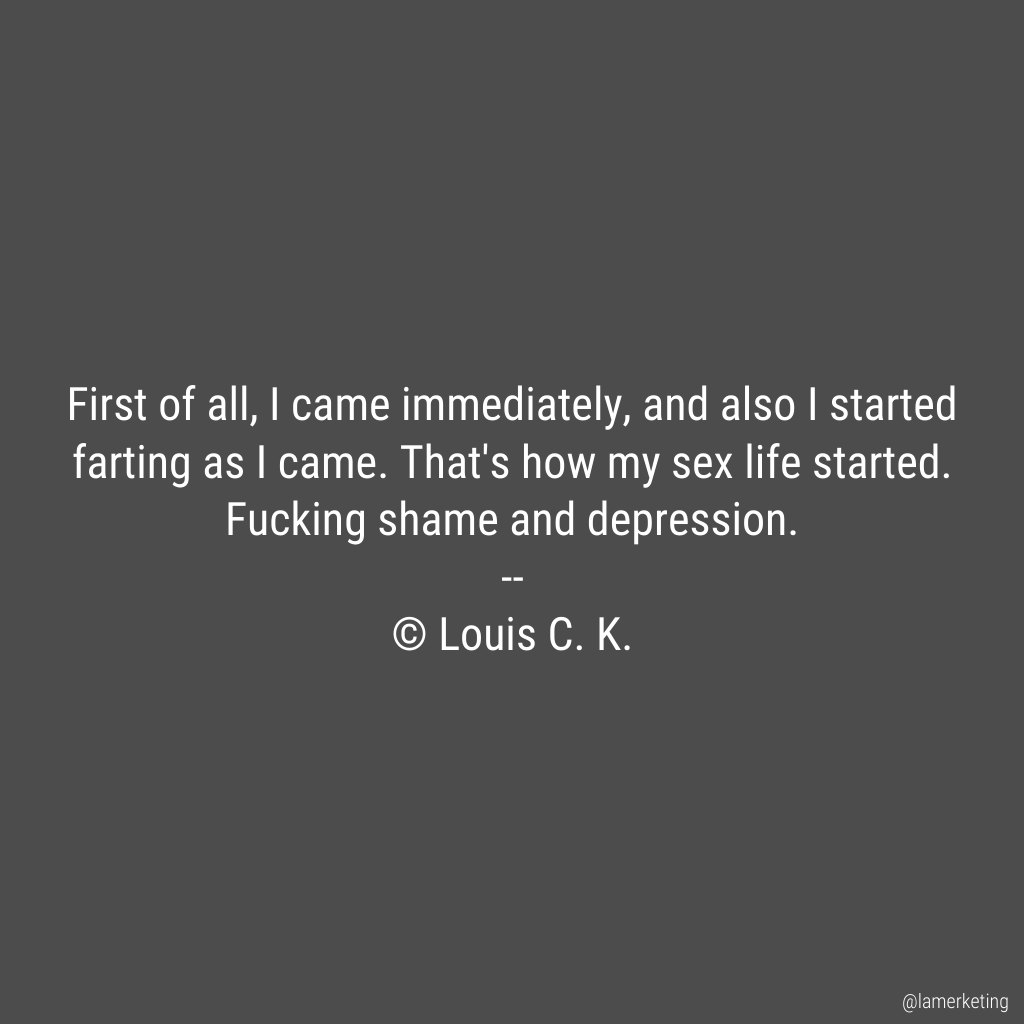 First of all, I came immediately, and also I started farting as I came. That's how my sex life started. Fucking shame and depression.

 -- Louis C. K. https://t.co/stoxmO8bJm