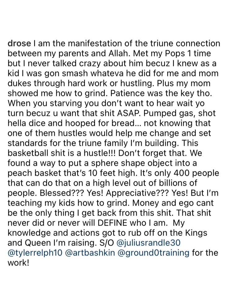 Derrick Rose on IG 🌹

“This basketball shit is a hustle! Don’t forget that…I’m teaching my kids how to grind. Money and ego can’t be the only thing I get back from this shit. That shit never did or never will DEFINE who I am.”