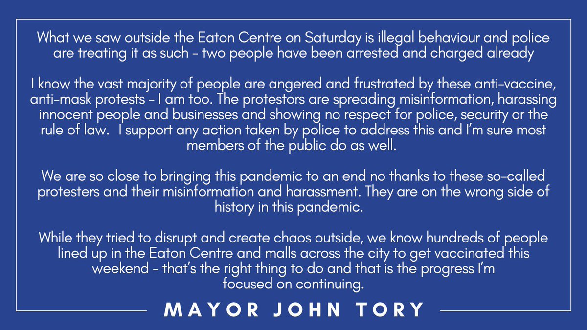 JohnTory's tweet photo. What we saw outside the Eaton Centre on Saturday is illegal behaviour and police are treating it as such - two people have been arrested and charged already. I know the vast majority of people are angered and frustrated by these anti-vaccine, anti-mask protests - I am too. https://t.co/ZJMxOXayCH