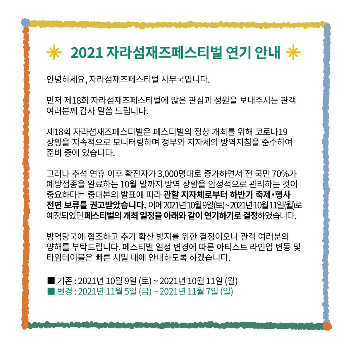 10월 말까지 방역 상황을 안정적으로 관리하는 것이 중요하다는 중대본의 발표에 따라 관할 지자체로부터 하반기 축제・행사 전면 보류를 권고받았습니다. 이에 페스티벌 개최 일정을 아래와 같이 연기하기로 결정하였습니다.
■ 2021년 11월 5일 (금) ~2021년 11월 7일 (일)
jarasumjazz.com/the18th/home