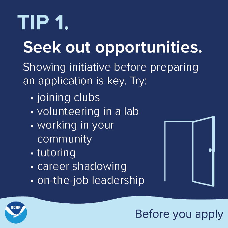 Tip 1. Seek out opportunities. Showing initiative before preparing an application is key. Try: joining clubs, volunteering in a lab, working in your community, tutoring, career shadowing, or on-the-job leadership.
