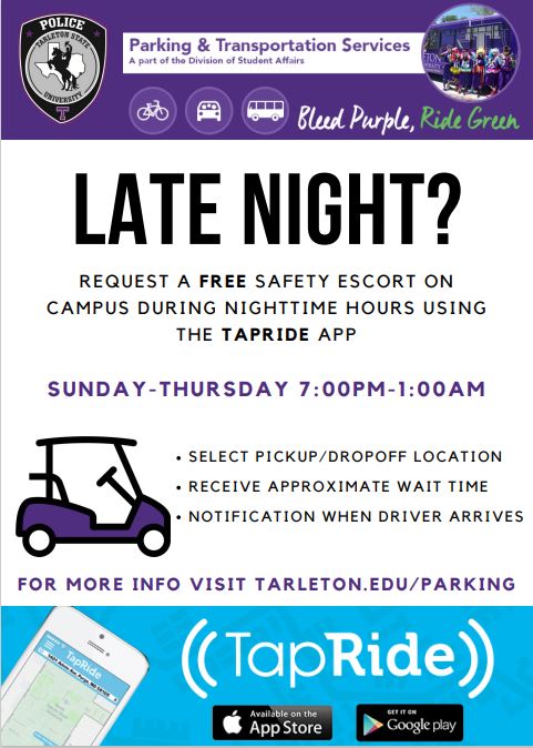 DID YOU KNOW…

You can request a free safety escort with TapRide.run by the <a href="/TarletonUPD/">Tarleton State University Police Department</a>. 

This service is available for anyone who is needing a ride on campus after hours (7:00pm-1:00am) Sunday-Thursday.

Available on the AppStore or get it on Google play.