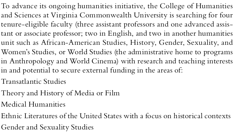 To advance its ongoing humanities initiative, the College of Humanities and Sciences at Virginia Commonwealth University is searching for four tenure-eligible faculty (three assistant professors and one advanced assistant or associate professor; two in English, and two in another humanities unit such as African American studies, history, gender, sexuality, and women’s studies, or world studies (the administrative home to programs in anthropology and world cinema) with research and teaching interests in and potential to secure external funding in the areas of transatlantic studies; theory and history of media or film; medical humanities; ethnic literatures of the United States with a focus on historical contexts; gender and sexuality studies