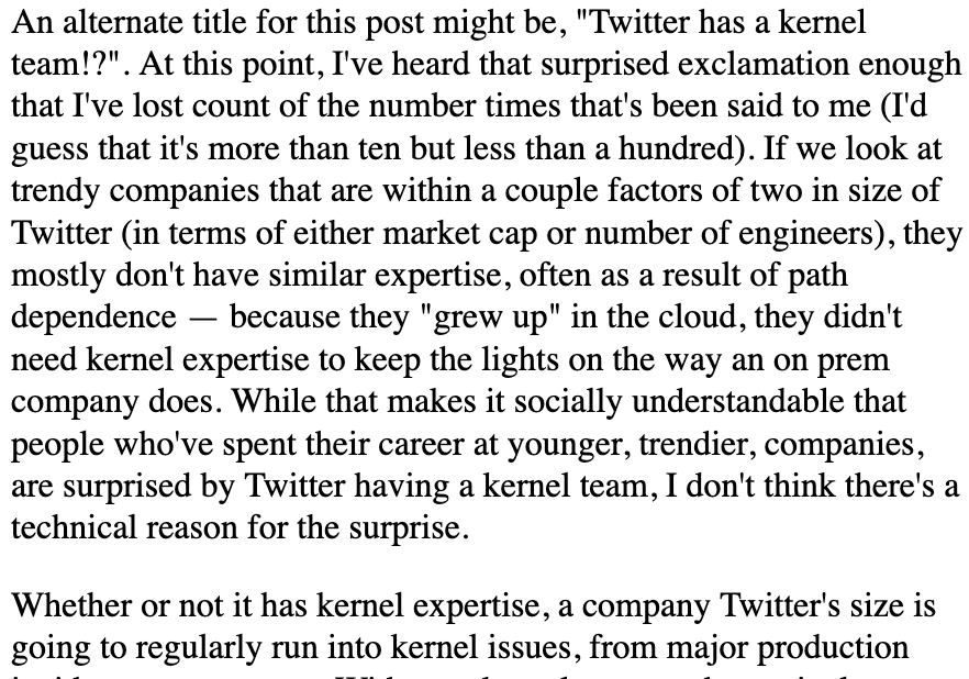 An alternate title for this post might be, "Twitter has a kernel team!?". At this point, I've heard that surprised exclamation enough that I've lost count of the number times that's been said to me (I'd guess that it's more than ten but less than a hundred). If we look at trendy companies that are within a couple factors of two in size of Twitter (in terms of either market cap or number of engineers), they mostly don't have similar expertise, often as a result of path dependence — because they "grew up" in the cloud, they didn't need kernel expertise to keep the lights on the way an on prem company does. While that makes it socially understandable that people who've spent their career at younger, trendier, companies, are surprised by Twitter having a kernel team, I don't think there's a technical reason for the surprise.

Whether or not it has kernel expertise, a company Twitter's size is going to regularly run into kernel issues, from major production incidents to papercuts. Withou...
