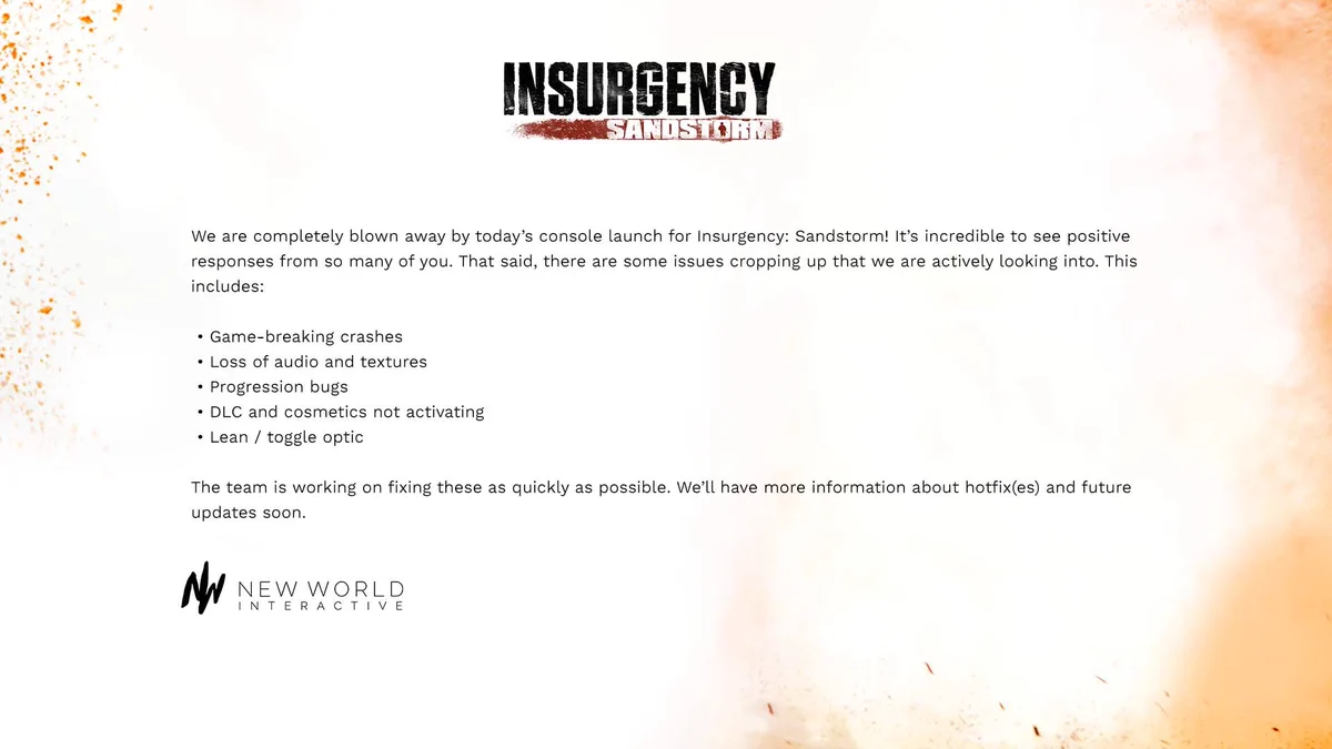 We are completely blown away by today’s console launch for Insurgency: Sandstorm! It’s incredible to see positive responses from so many of you. That said, there are some issues cropping up that we are actively looking into. This includes:
- Game-breaking crashes
- Loss of audio and textures
- Progression bugs
- DLC and cosmetics not activating
- Lean / toggle optic 

The team is working on fixing these as quickly as possible. We’ll have more information about hotfix(es) and future updates soon.
