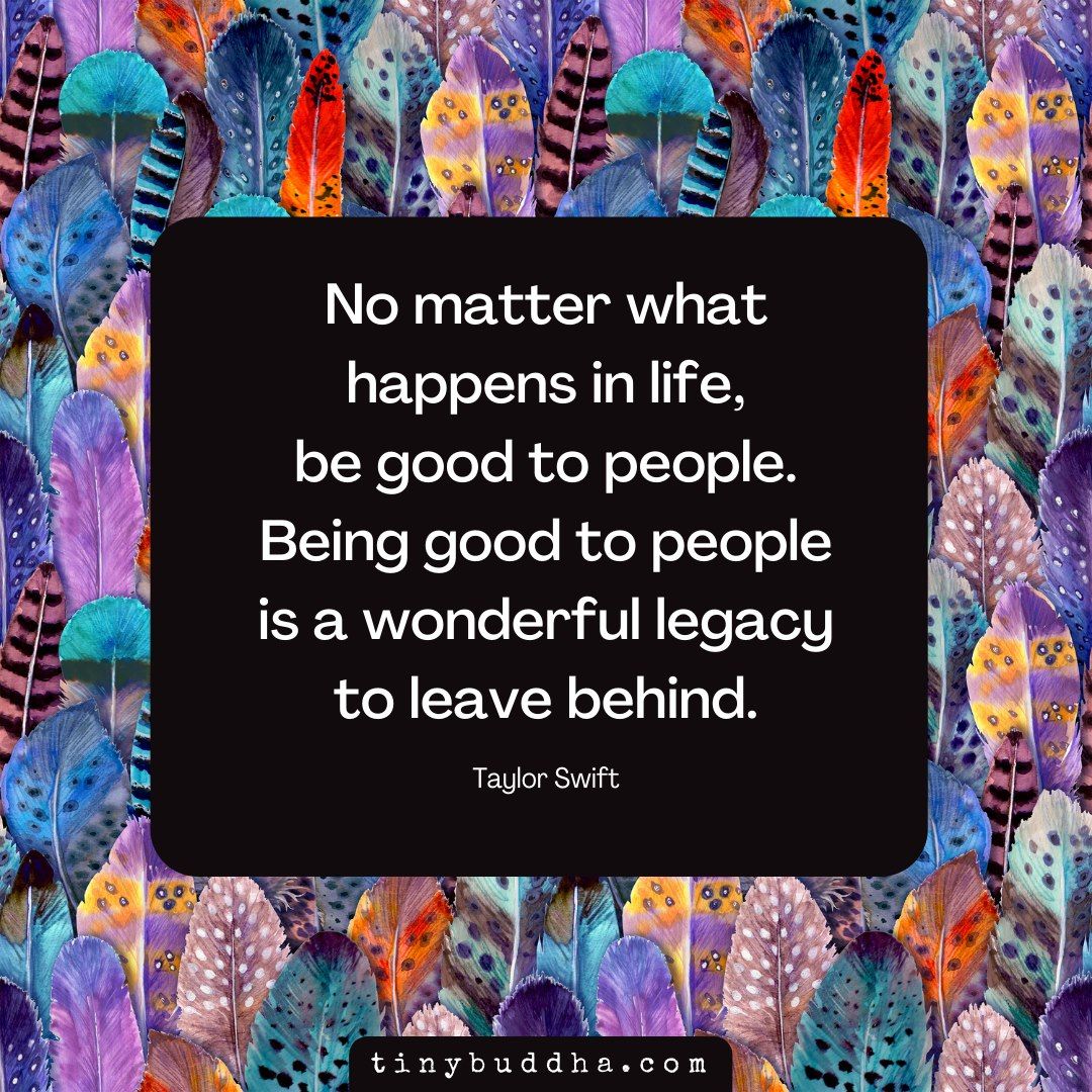 "No matter what happens in life, be good to people. Being good to people is a wonderful legacy to leave behind."