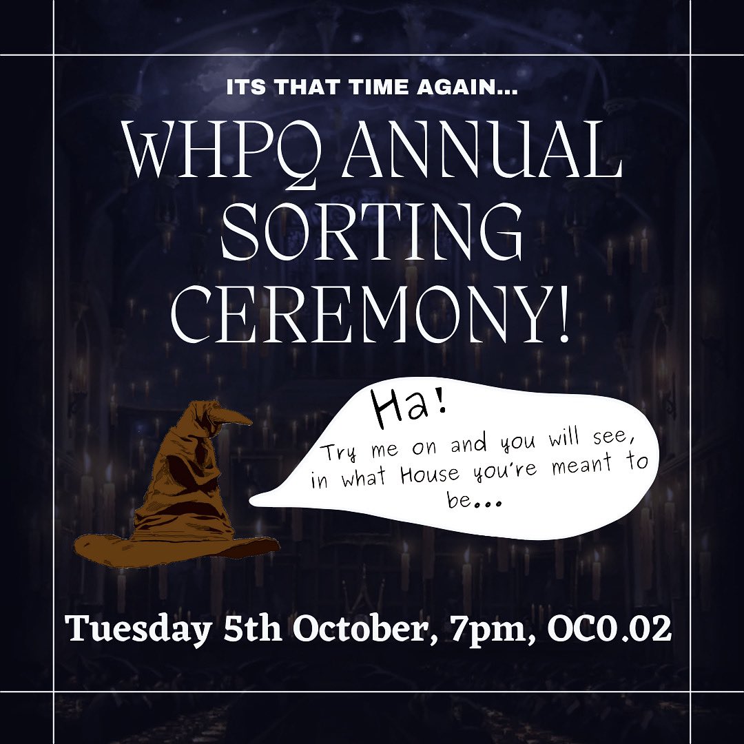 Your journey is about to start, but safely you must go,
And so the Hogwarts Sorting Hat tells all you need to know…

Come join us for WHPQ’s annual sorting ceremony! 🧙🏻‍♀️✨

Tuesday 5th October at 7pm in OC0.02 (Oculus Building!) - we hope to see you there!
