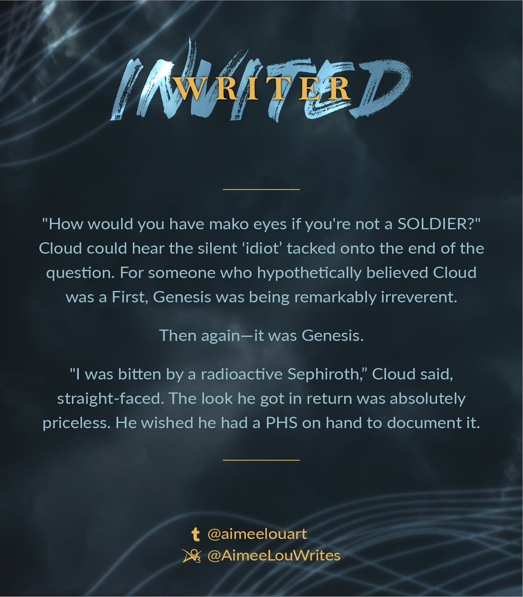 The second image contains an excerpt of writing from our invited writer, @AimeeLouWrites on Archive of Our Own and @AimeeLouArt on Tumblr. The text is set on the Spirit & Strife darkened cloudy background with wisps of lifestream in the corners. The excerpt reads: "How would you have mako eyes if you're not a SOLDIER?" Cloud could hear the silent ‘idiot’ tacked onto the end of the question. For someone who hypothetically believed Cloud was a First, Genesis was being remarkably irreverent. Then again—it was Genesis. "I was bitten by a radioactive Sephiroth,” Cloud said, straight-faced. The look he got in return was absolutely priceless. He wished he had a PHS on hand to document it.