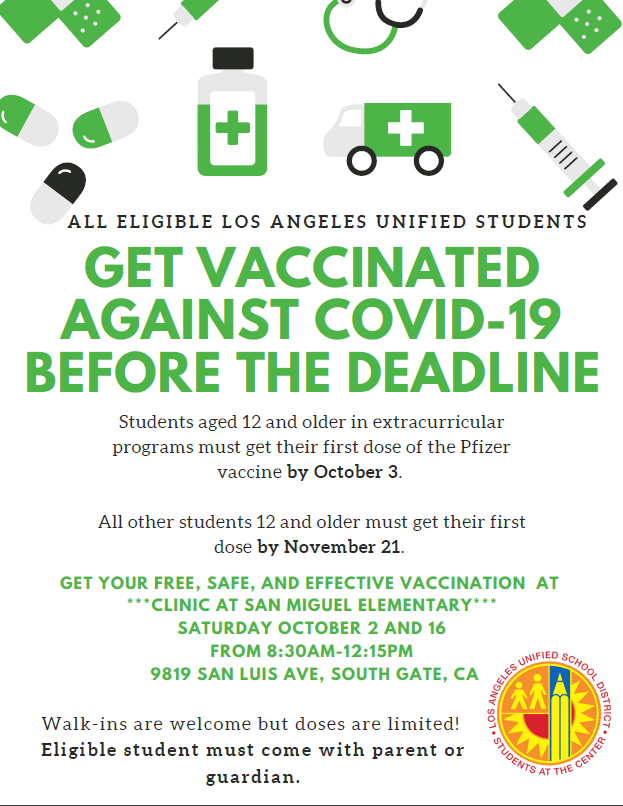 GET VACCINATED AGAINST COVID-19
***CLINIC AT SAN MIGUEL ELEMENTARY***
SATURDAY OCTOBER 2 AND 16
FROM 8:30AM-12:15PM
9819 SAN LUIS AVE, SOUTH GATE, CA
Walk-ins are welcome but doses are limited!
Eligible student must come with parent orguardian.