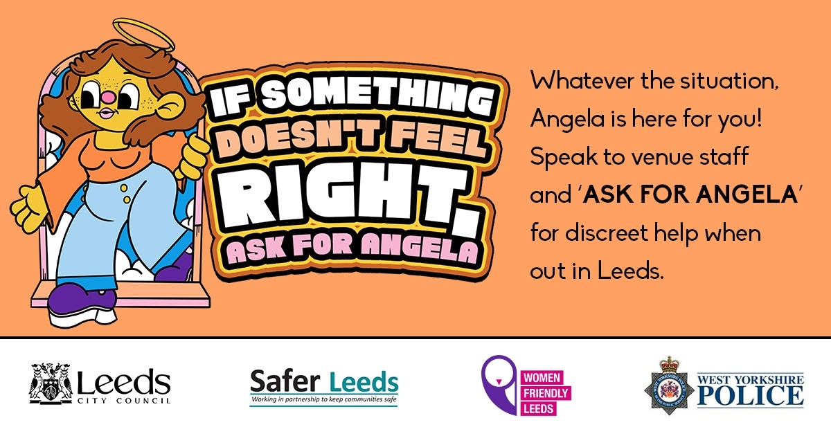 LeedsCC_News's tweet photo. Introducing Angela…

If you ever feel unsafe or uncomfortable while out in Leeds, you can approach staff at the venue and ‘Ask for Angela’. 

They can then help you out of the situation discreetly and safely. 

#AskForAngelaLeeds #SaferLeeds https://t.co/jGPzqvwT5A