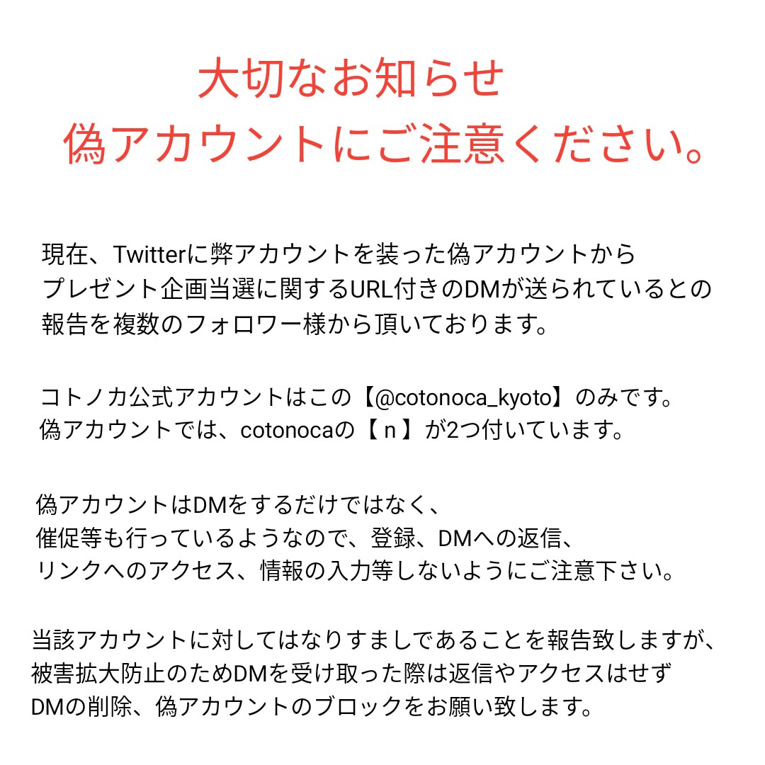 コトノカ On Twitter 偽アカウントに関して コトノカのなりすましと思われるアカウントが出現しました コトノカのアカウントはこちらの Cotonoca Kyotoのみです Dmが送られてきた際には一度プロフィールにアクセスし 本物かをお確かめくださいますようお願い致し