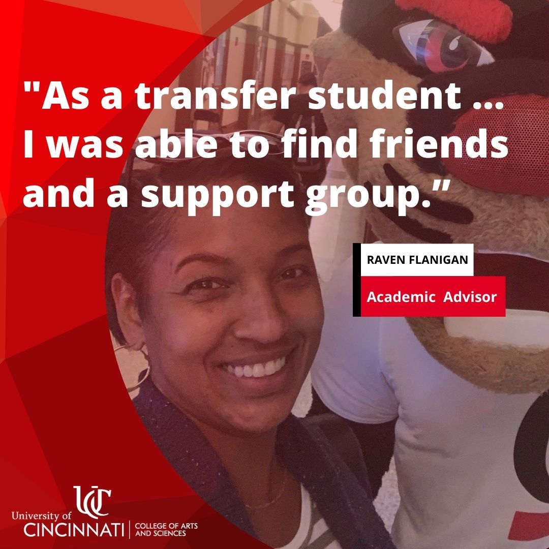 “As a transfer student, I was an older student but was still able to find friends and a support group. I was able to thrive and do well here at UC after transferring. It was very worth it – I loved my college experience and now have returned to UC as an employee because of it.”