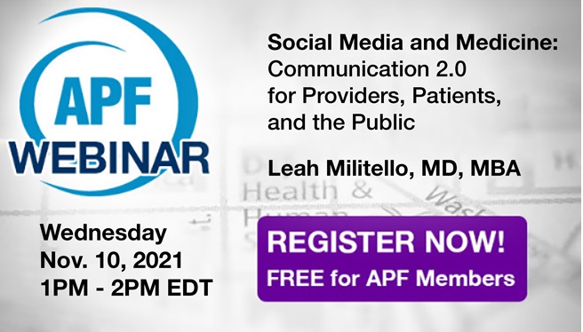 Join us for the next APF Webinar: Social Media and Medicine: Communication 2.0 for Providers, Patients, and the Public
Speaker: Leah Militello, MD, MBA
Wednesday, November 10, 2021
FREE for APF members but you still have to register!
apfconnect.org/Education