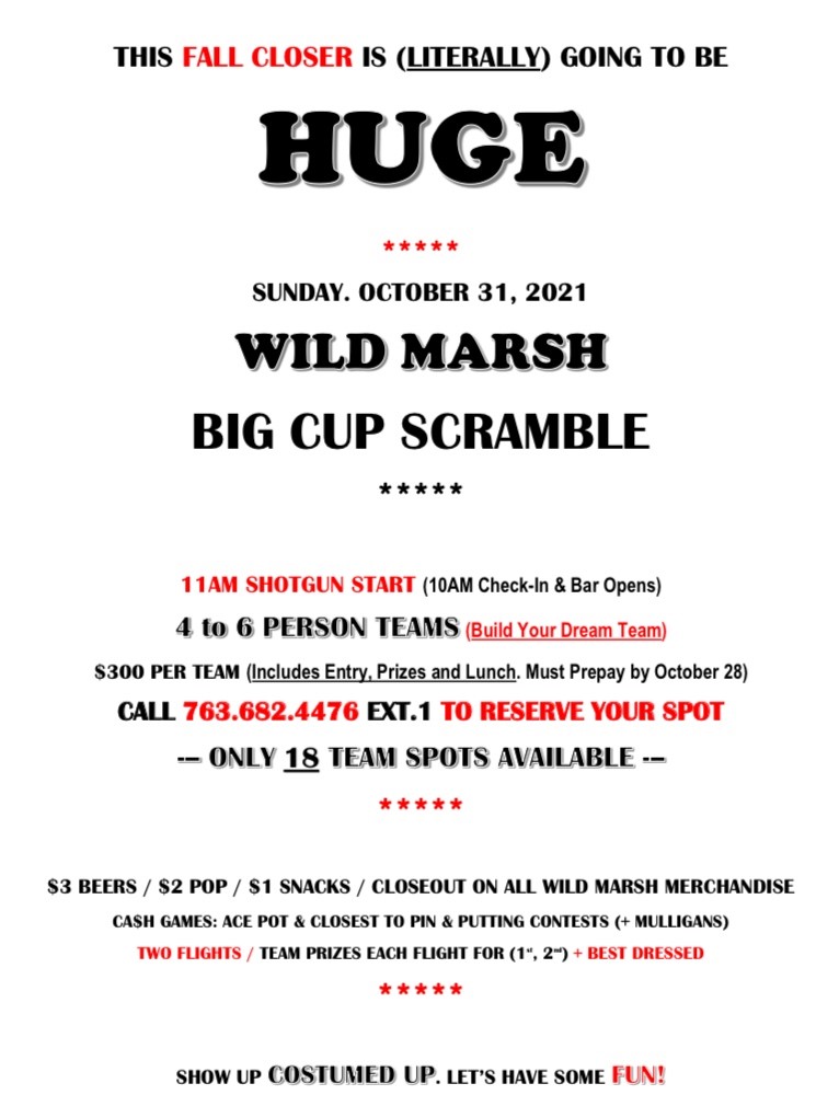 What: Fall Closer - Big Cup Scramble When: Sunday, October 31st Time: 11:00 AM Shotgun Start Only (18) 4-6 person teams so sign ASAP to secure your spot. See flyer below for all the details.