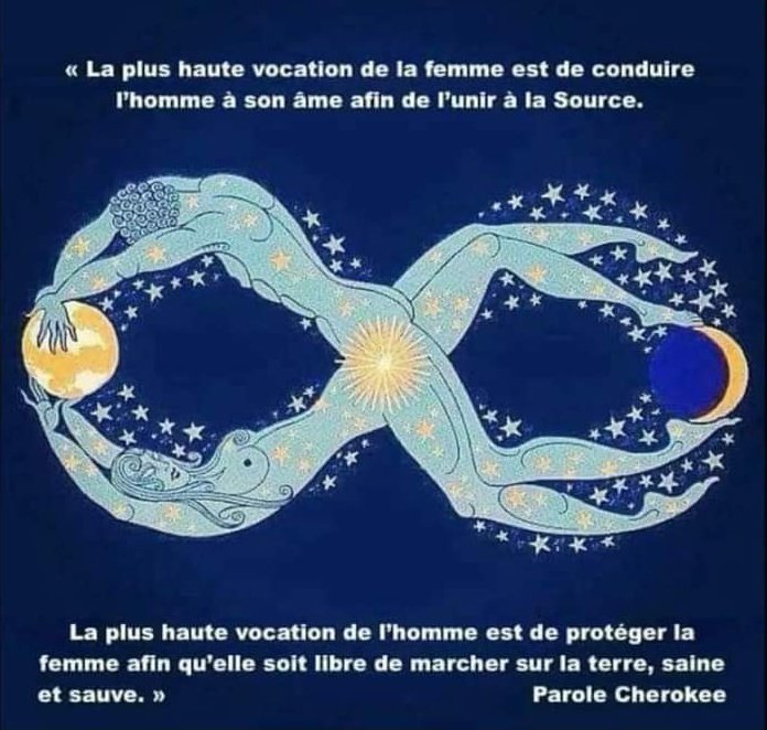 << La plus haute vocation de la femme est de conduire l'homme à son âme afin de l'unir à la Source.

La plus haute vocation de l'homme est de protéger la femme afin qu'elle soit libre de marcher sur la terre, saine et sauve. >> 

-Paroles Cherokee