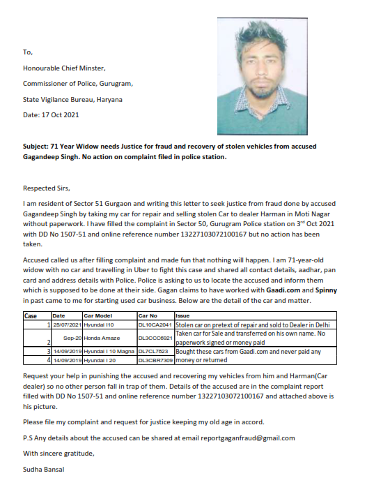 Subject: 71 Year Widow needs Justice for fraud and recovery of stolen vehicles from accused Gagandeep Singh. No action on complaint filed in police station. Gagan claims to have worked with Gaadi.com and Spinny in past came to me for starting used car business. Below are the detail of the car and matter. P.S Any details about the accused can be shared at email reportgaganfraud@gmail.com