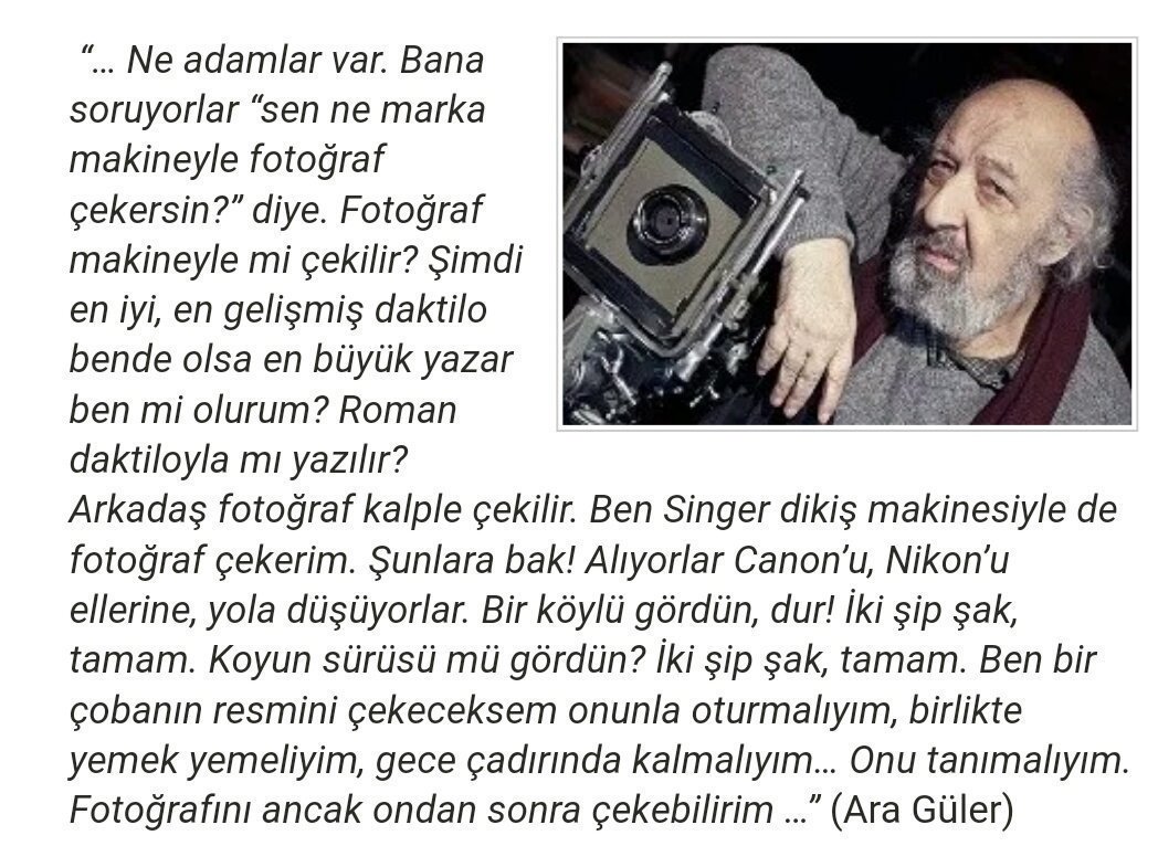 Ara Güler:

"... Ben bir çobanın resmini çekeceksem onunla oturmalıyım, birlikte yemek yemeliyim. Gece çadırında kalmalıyım. Onu tanımalıyım. Fotoğrafını ancak ondan sonra çekerim"

Üstadın vefatının yıl dönümünde saygı ve özlemle...