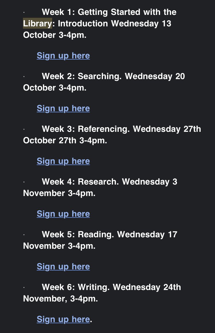 Screen shot of text reading the following: ‘Week 1: Getting Started with the Library: Introduction Wednesday 13 October 3-4pm.  
Sign up here 
·         Week 2: Searching. Wednesday 20 October 3-4pm.  
Sign up here 
·         Week 3: Referencing. Wednesday 27th October 27th 3-4pm.  
Sign up here 
·         Week 4: Research. Wednesday 3 November 3-4pm. 
Sign up here 
·         Week 5: Reading. Wednesday 17 November 3-4pm. 
Sign up here 
·         Week 6: Writing. Wednesday 24th November, 3-4pm.  
Sign up here.’