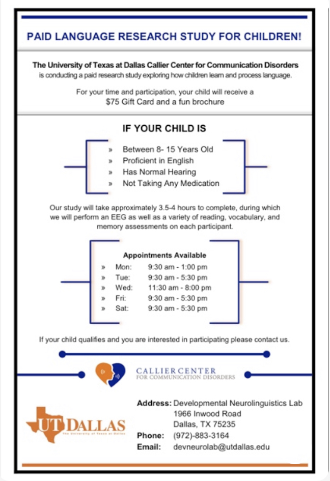 The Developmental Neurolinguistics Laboratory at Callier Dallas has a paid research opportunity. In this research, we examine how children's brain processes different sentences and learns new words. Please check the flyer to see if you qualify and contact us if you're interested.